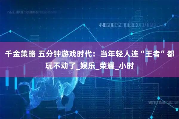 千金策略 五分钟游戏时代：当年轻人连“王者”都玩不动了_娱乐_荣耀_小时