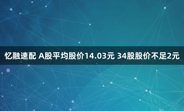 忆融速配 A股平均股价14.03元 34股股价不足2元