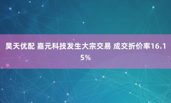 昊天优配 嘉元科技发生大宗交易 成交折价率16.15%