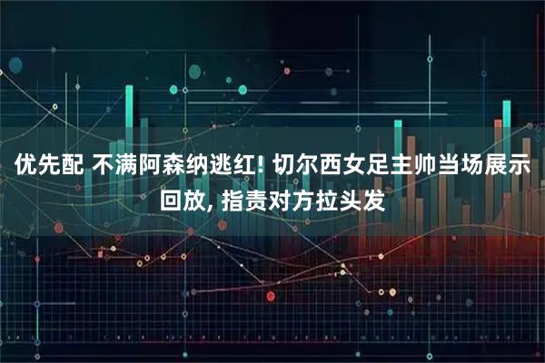 优先配 不满阿森纳逃红! 切尔西女足主帅当场展示回放, 指责对方拉头发