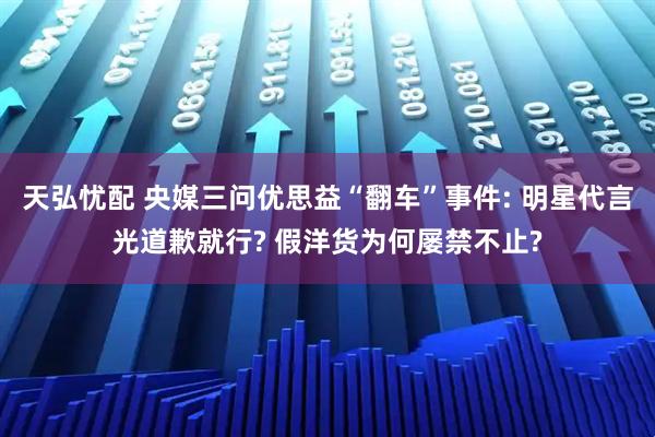 天弘忧配 央媒三问优思益“翻车”事件: 明星代言光道歉就行? 假洋货为何屡禁不止?