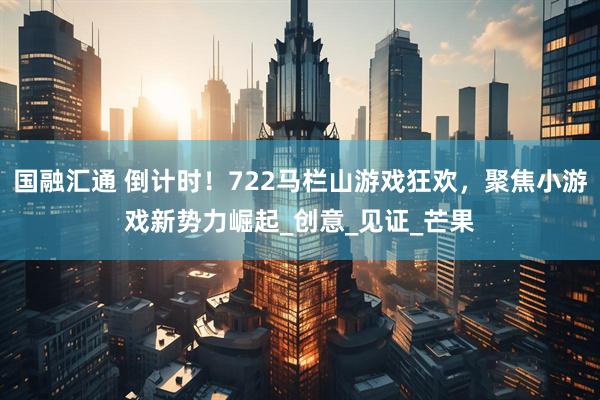 国融汇通 倒计时！722马栏山游戏狂欢，聚焦小游戏新势力崛起_创意_见证_芒果