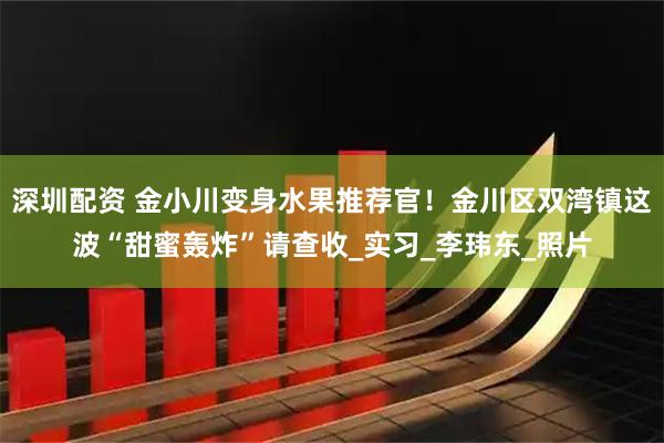 深圳配资 金小川变身水果推荐官！金川区双湾镇这波“甜蜜轰炸”请查收_实习_李玮东_照片